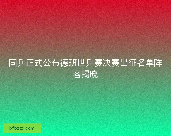 国乒正式公布德班世乒赛决赛出征名单阵容揭晓