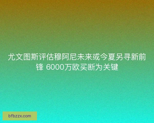 尤文图斯评估穆阿尼未来或今夏另寻新前锋 6000万欧买断为关键
