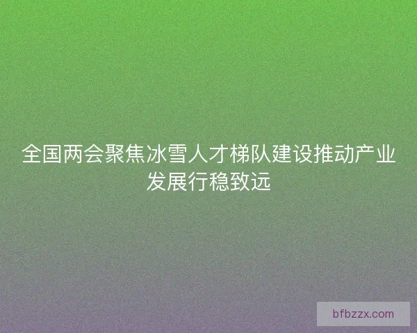 全国两会聚焦冰雪人才梯队建设推动产业发展行稳致远