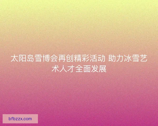 太阳岛雪博会再创精彩活动 助力冰雪艺术人才全面发展