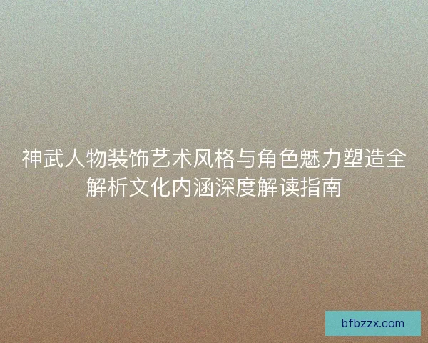 神武人物装饰艺术风格与角色魅力塑造全解析文化内涵深度解读指南