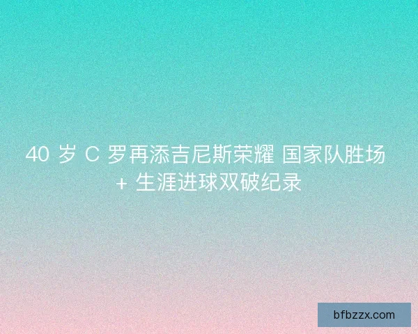 40 岁 C 罗再添吉尼斯荣耀 国家队胜场 + 生涯进球双破纪录