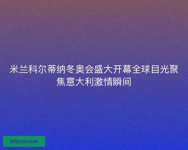 米兰科尔蒂纳冬奥会盛大开幕全球目光聚焦意大利激情瞬间