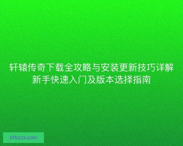 轩辕传奇下载全攻略与安装更新技巧详解新手快速入门及版本选择指南