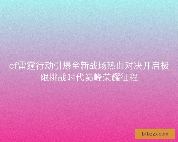 cf雷霆行动引爆全新战场热血对决开启极限挑战时代巅峰荣耀征程