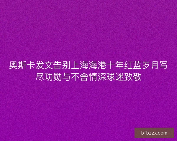 奥斯卡发文告别上海海港十年红蓝岁月写尽功勋与不舍情深球迷致敬