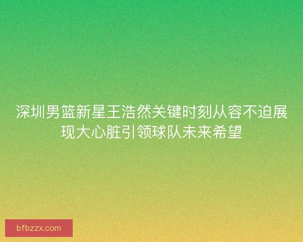 深圳男篮新星王浩然关键时刻从容不迫展现大心脏引领球队未来希望