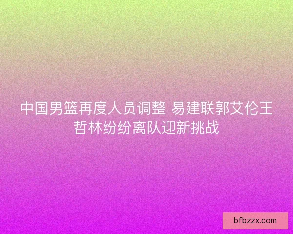 中国男篮再度人员调整 易建联郭艾伦王哲林纷纷离队迎新挑战