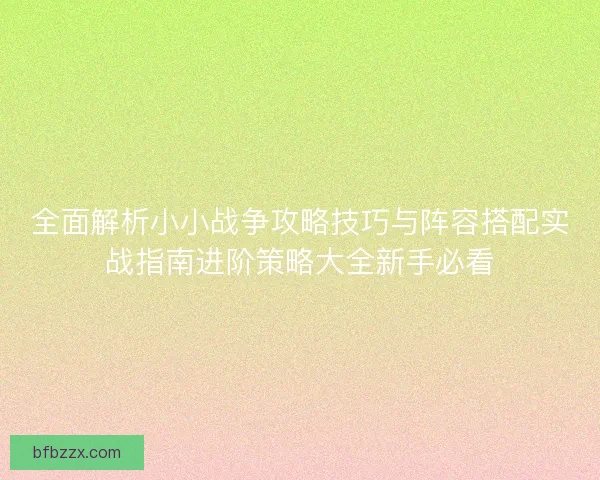 全面解析小小战争攻略技巧与阵容搭配实战指南进阶策略大全新手必看