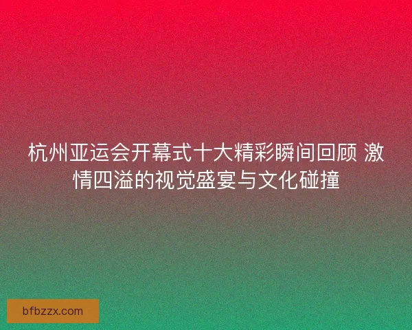 杭州亚运会开幕式十大精彩瞬间回顾 激情四溢的视觉盛宴与文化碰撞